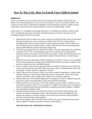 New To The UAE: How To Enroll Your Child in School
Abstract:
If you are a parent who has recently moved to the United Arab Emirates (UAE) with your
family, one of the top priorities on your to-do list would be to enroll your child in school. The
UAE has a wide range of educational institutions, from international schools to public schools,
which offer various curricula, including British, American, French, Indian, and IB.
In this article, we will guide you through the process of enrolling your child in a school in the
UAE, including the necessary documents, the different types of schools, and some tips for
choosing the right school for your child.
1. Determine the type of school you want to enroll your child in the first step is to determine
the type of school you want to enroll your child in. The UAE has various options,
including public schools, private schools, and international schools. Public schools are
free of charge, but most of them teach in Arabic, while private schools and international
schools offer different curricula and charge tuition fees.
2. Check the age requirements for admission in Dubai: The age requirements for enrollment
in schools in the UAE vary depending on the level of education. For kindergarten,
children must be at least four years old, while for primary school, the minimum age is six
years old. Secondary schools usually admit students who are between 12 and 18 years
old.
3. Gather the necessary documents: Before enrolling your child in a school, you must gather
the necessary documents, including your child's birth certificate, passport, residence visa,
previous academic records, and health records.
4. Choose a school: Choosing the right school for your child is essential to ensure that they
receive the best education possible. When choosing a school, consider factors such as the
curriculum, location, facilities, reputation, and cost.
5. Apply: Once you have chosen a school, you need to submit an application, which usually
includes filling out a form and providing the necessary documents. Some schools may
require your child to take an admission in Dubai test or attend an interview.
6. Pay the tuition fee: If your child's application is accepted, you will be required to pay the
tuition fee, which varies depending on the school and the curriculum.
7. Obtain a student visa: If you are a non-UAE resident, you must obtain a student visa for
your child to enroll in school. You can apply for a student visa at the nearest immigration
office by submitting the necessary documents, including your child's passport, residence
visa, and school acceptance letter.
8. Attend orientation: Before your child starts school, most schools require parents and
students to attend an orientation session. The orientation provides an opportunity for
parents and students to meet the teachers, learn about the curriculum, and get familiar
with the school's policies and procedures.
9. Buy school supplies: Before the first day of school, you need to purchase the necessary
school supplies, including textbooks, stationery, and uniforms.
THE BENEFITS OF ADMISSION IN DUBAI
 