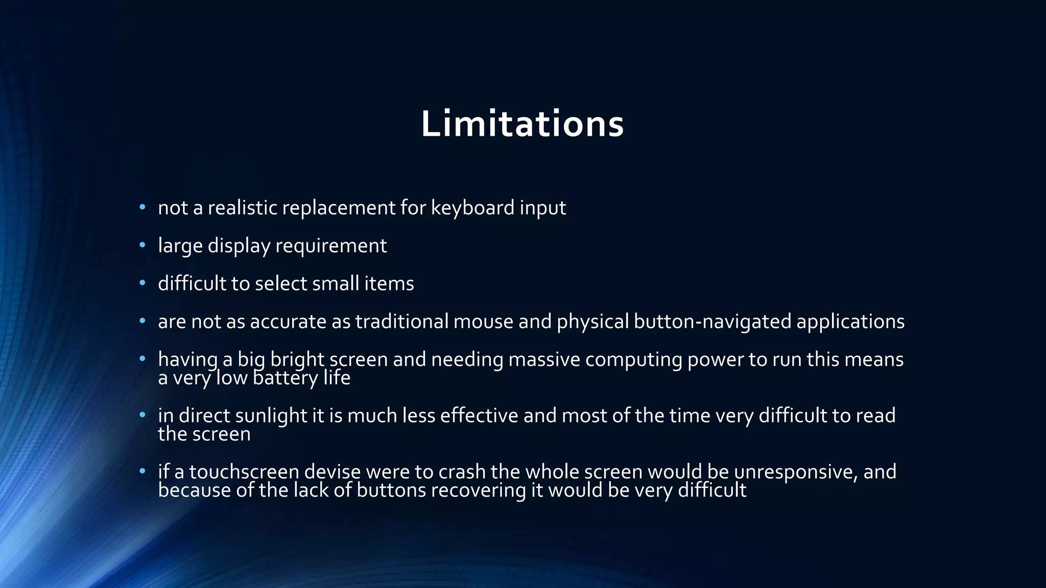 Limitations
• not a realistic replacement for keyboard input
• large display requirement
• difficult to select small items
• are not as accurate as traditional mouse and physical button-navigated applications
• having a big bright screen and needing massive computing power to run this means
a very low battery life
• in direct sunlight it is much less effective and most of the time very difficult to read
the screen
• if a touchscreen devise were to crash the whole screen would be unresponsive, and
because of the lack of buttons recovering it would be very difficult
 