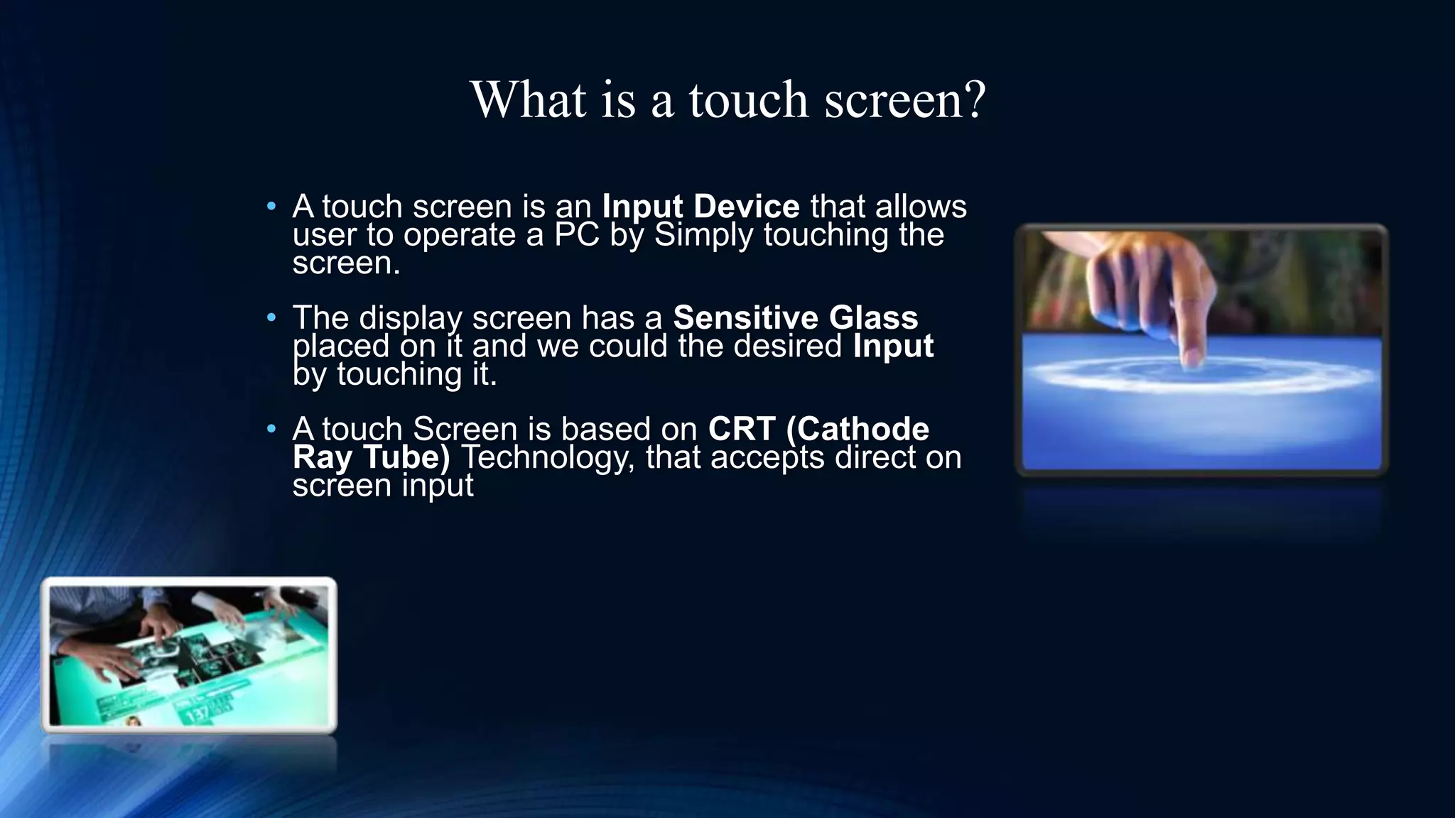What is a touch screen?
• A touch screen is an Input Device that allows
user to operate a PC by Simply touching the
screen.
• The display screen has a Sensitive Glass
placed on it and we could the desired Input
by touching it.
• A touch Screen is based on CRT (Cathode
Ray Tube) Technology, that accepts direct on
screen input
 