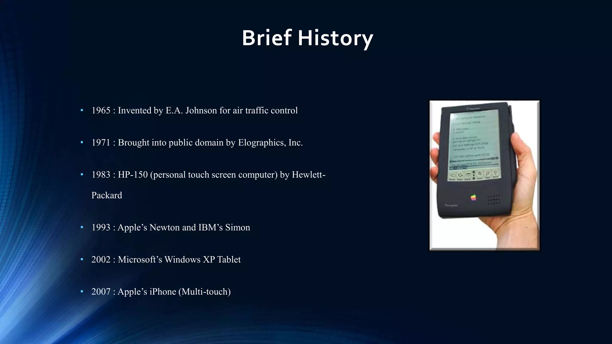 Brief History
• 1965 : Invented by E.A. Johnson for air traffic control
• 1971 : Brought into public domain by Elographics, Inc.
• 1983 : HP-150 (personal touch screen computer) by Hewlett-
Packard
• 1993 : Apple’s Newton and IBM’s Simon
• 2002 : Microsoft’s Windows XP Tablet
• 2007 : Apple’s iPhone (Multi-touch)
 