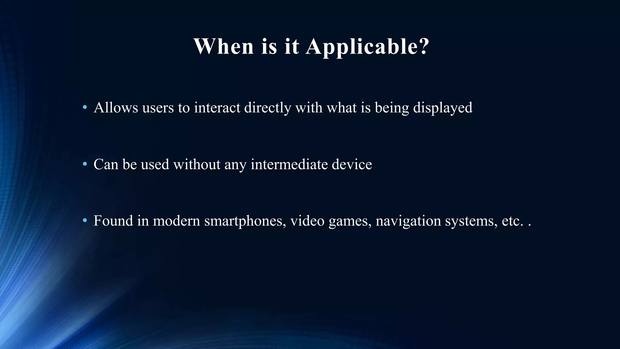 When is it Applicable?
• Allows users to interact directly with what is being displayed
• Can be used without any intermediate device
• Found in modern smartphones, video games, navigation systems, etc. .
 