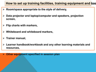  Room/space appropriate to the style of delivery,
 Data projector and laptop/computer and speakers, projection
screen,
 Flip charts with markers,
 Whiteboard and whiteboard markers,
 Trainer manual,
 Learner handbook/workbook and any other learning materials and
resources,
 Other equipment specified in session plan
How to set up training facilities, training equipment and too
 