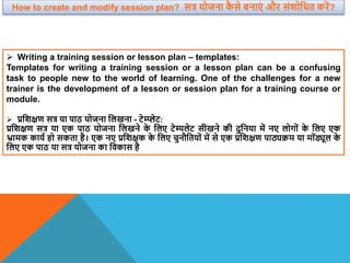  Writing a training session or lesson plan – templates:
Templates for writing a training session or a lesson plan can be a confusing
task to people new to the world of learning. One of the challenges for a new
trainer is the development of a lesson or session plan for a training course or
module.
 प्रविक्षण सत्र या पाठ योजना वलखना - टेम्प्लेट:
प्रविक्षण सत्र या एक पाठ योजना वलखने क
े वलए टेम्पलेट सीखने की दुवनया में नए लोगों क
े वलए एक
भ्रामक काया हो सकता है। एक नए प्रविक्षक क
े वलए चुनौवतयों में से एक प्रविक्षण पाठ्यक्रम या मॉड्यूल क
े
वलए एक पाठ या सत्र योजना का विकास है
How to create and modify session plan? सत्र योजना क
ै से बनाएं और संिोवधत करें?
 