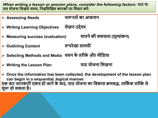  Assessing Needs जरूरतों का आकलन
 Writing Learning Objectives लेखन उद्देश्य
 Measuring success (evaluation) मापने की सफलता (मूल्ांकन)
 Outlining Content रूपरेखा सामग्री
 Selecting Methods and Media चयन क
े तरीक
े और मीविया
 Writing the Lesson Plan पाठ योजना वलखना
 Once the information has been collected, the development of the lesson plan
can begin in a sequential, logical manner.
एक बार जानकारी एकत्र हो जाने क
े बाद, पाठ योजना का विकास क्रमबद्, तावक
ा क तरीक
े से
िुरू हो सकता है।
When writing a lesson or session plans, consider the following factors: पाठ या
सत्र योजना वलखते समय, वनम्नवलस्खत कारकों पर विचार करें:
 