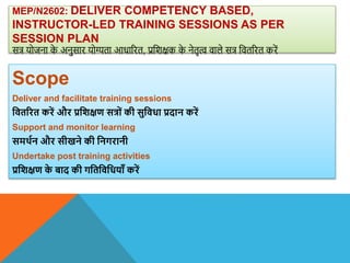 MEP/N2602: DELIVER COMPETENCY BASED,
INSTRUCTOR-LED TRAINING SESSIONS AS PER
SESSION PLAN
सत्र योजना क
े अनुसार योग्यता आधाररत, प्रविक्षक क
े नेतृत्व िाले सत्र वितररत करें
Scope
Deliver and facilitate training sessions
वितररत करें और प्रविक्षण सत्रों की सुविधा प्रदान करें
Support and monitor learning
समिान और सीखने की वनगरानी
Undertake post training activities
प्रविक्षण क
े बाद की गवतविवधयााँ करें
 