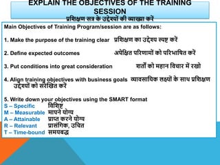 EXPLAIN THE OBJECTIVES OF THE TRAINING
SESSION
प्रविक्षण सत्र क
े उद्देश्यों की व्याख्या करें
Main Objectives of Training Program/session are as follows:
1. Make the purpose of the training clear प्रविक्षण का उद्देश्य स्पि करें
2. Define expected outcomes अपेवक्षत पररणामों को पररभावषत करें
3. Put conditions into great consideration ितों को महान विचार में रखो
4. Align training objectives with business goals व्यािसावयक लक्ष्ों क
े साि प्रविक्षण
उद्देश्यों को संरेस्खत करें
5. Write down your objectives using the SMART format
S – Specific विविि
M – Measurable मापने योग्य
A – Attainable प्राप्त करने योग्य
R – Relevant प्रासंवगक, उवचत
T – Time-bound समयबद्
 