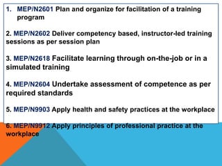 1. MEP/N2601 Plan and organize for facilitation of a training
program
2. MEP/N2602 Deliver competency based, instructor-led training
sessions as per session plan
3. MEP/N2618 Facilitate learning through on-the-job or in a
simulated training
4. MEP/N2604 Undertake assessment of competence as per
required standards
5. MEP/N9903 Apply health and safety practices at the workplace
6. MEP/N9912 Apply principles of professional practice at the
workplace
 