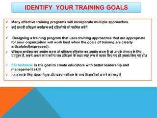 IDENTIFY YOUR TRAINING GOALS
 Many effective training programs will incorporate multiple approaches.
 कई प्रभािी प्रविक्षण कायाक्रम कई दृविकोणों को िावमल करेंगे
 Designing a training program that uses training approaches that are appropriate
for your organization will work best when the goals of training are clearly
articulated(expressed).
 प्रविक्षण कायाक्रम का उपयोग करना जो प्रविक्षण दृविकोण का उपयोग करता है जो आपक
े संगठन क
े वलए
उपयुि हैं, सबसे अच्छा काम करेगा जब प्रविक्षण क
े लक्ष् स्पि रूप से व्यि वकए गए हों (व्यि वकए गए हों)।
 For instance: is the goal to create educators with better leadership and
management skill
 उदाहरण क
े वलए: बेहतर नेतृत् और प्रबंधन कौिल क
े साि विक्षकों को बनाने का लक्ष् है
 