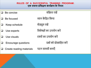  Be concise संवक्षप्त रखें
 Be focused ध्यान क
ें वित वकया
 Keep schedule िेड्यूल रखें
 Use experts वििेषज्ों का उपयोग करें
 Use visuals दृश्यों का उपयोग करें
 Encourage questions प्रश्ों को प्रोत्सावहत करें
 Create reading materials पठन सामग्री बनाएँ
RULES OF A SUCCESSFUL TRAINING PROGRAM:
एक सफल प्रविक्षण कायाक्रम क
े वनयम
 