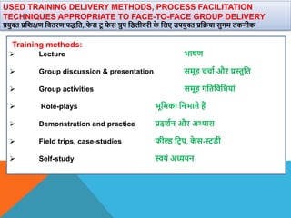 USED TRAINING DELIVERY METHODS, PROCESS FACILITATION
TECHNIQUES APPROPRIATE TO FACE-TO-FACE GROUP DELIVERY
प्रयुि प्रविक्षण वितरण पद्वत, फ
े स टू फ
े स ग्रुप विलीिरी क
े वलए उपयुि प्रवक्रया सुगम तकनीक
Training methods:
 Lecture भाषण
 Group discussion & presentation समूह चचाा और प्रस्तुवत
 Group activities समूह गवतविवधयां
 Role-plays भूवमका वनभाते हैं
 Demonstration and practice प्रदिान और अभ्यास
 Field trips, case-studies फील्ड वटि प, क
े स-स्टिी
 Self-study स्वयं अध्ययन
 