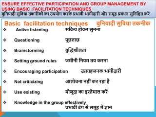 ENSURE EFFECTIVE PARTICIPATION AND GROUP MANAGEMENT BY
USING BASIC FACILITATION TECHNIQUES
बुवनयादी सुविधा तकनीकों का उपयोग करक
े प्रभािी भागीदारी और समूह प्रबंधन सुवनवित करें
Basic facilitation techniques बुवनयादी सुविधा तकनीक
 Active listening सवक्रय होकर सुनना
 Questioning पूछताछ
 Brainstorming बुस्द्िीलता
 Setting ground rules जमीनी वनयम तय करना
 Encouraging participation उत्साहजनक भागीदारी
 Not criticizing आलोचना नहींकर रहा है
 Use existing मौजूदा का इस्तेमाल करें
 Knowledge in the group effectively
प्रभािी ढंग से समूह में ज्ञान
 