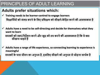 PRINCIPLES OF ADULT LEARNING
Adults prefer situations which:
 Training needs to be learner-centred to engage learners
विक्षाविायों को संलि करने क
े वलए प्रविक्षण को सीखने-क
ें वित करने की आिश्यकता है
 Adults have a need to be self-directing and decide for themselves what they
want to learn
ियस्ों को स्वयं-वनदेिन करने और खुद को तय करने की आिश्यकता है वक िे क्या
सीखना चाहते हैं
 Adults have a range of life experience, so connecting learning to experience is
meaningful
ियस्ों क
े पास जीिन का अनुभि है, इसवलए सीखने को अनुभि से जोडना सािाक है
 