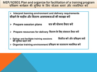  Interpret learning environment and delivery requirements
सीखने क
े माहौल और वितरण आिश्यकताओं की व्याख्या करें
 Prepare session plans सत्र की योजना तैयार करें
 Prepare resources for delivery वितरण क
े वलए संसाधन तैयार करें
 Deliver and facilitate training sessions वितररत करें और प्रविक्षण सत्रों
की सुविधा प्रदान करें
 Organize training environment प्रविक्षण का िातािरण व्यिस्थित करें
 