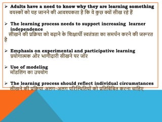  Adults have a need to know why they are learning something
ियस्ों को यह जानने की आिश्यकता है वक िे क
ु छ क्यों सीख रहे हैं
 The learning process needs to support increasing learner
independence
सीखने की प्रवक्रया को बढ़ाने क
े विक्षािी स्वतंत्रता का समिान करने की जरूरत
है
 Emphasis on experimental and participative learning
प्रयोगात्मक और भागीदारी सीखने पर जोर
 Use of modeling
मॉिवलंग का उपयोग
 The learning process should reflect individual circumstances
सीखने की प्रवक्रया अलग-अलग पररस्थिवतयों को प्रवतवबंवबत करना चावहए
 