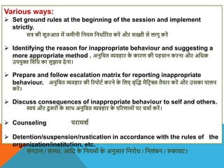 Various ways:
 Set ground rules at the beginning of the session and implement
strictly.
सत्र की िुरुआत में जमीनी वनयम वनधााररत करें और सख्ती से लागू करें
 Identifying the reason for inappropriate behaviour and suggesting a
more appropriate method . अनुवचत व्यिहार क
े कारण की पहचान करना और अवधक
उपयुि विवध का सुझाि देना।
 Prepare and follow escalation matrix for reporting inappropriate
behaviour. अनुवचत व्यिहार की ररपोटा करने क
े वलए िृस्द् मैवटि क्स तैयार करें और उसका पालन
करें।
 Discuss consequences of inappropriate behaviour to self and others.
स्वयं और दू सरों क
े साि अनुवचत व्यिहार क
े पररणामों पर चचाा करें।
 Counseling परामिा
 Detention/suspension/rustication in accordance with the rules of the
organization/institution, etc.
संगठन / संथिा, आवद क
े वनयमों क
े अनुसार वनरोध / वनलंबन / रुकािट।
 