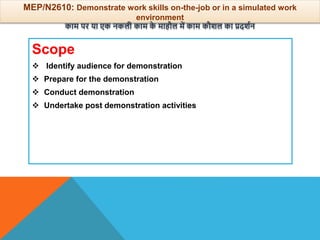 Scope
 Identify audience for demonstration
 Prepare for the demonstration
 Conduct demonstration
 Undertake post demonstration activities
MEP/N2610: Demonstrate work skills on-the-job or in a simulated work
environment
काम पर या एक नकली काम क
े माहौल में काम कौिल का प्रदिान
 