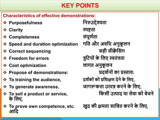 KEY POINTS
Characteristics of effective demonstrations:
 Purposefulness वनरुउद्देश्यता
 Clarity स्पिता
 Completeness संपूणाता
 Speed and duration optimization गवत और अिवध अनुक
ू लन
 Correct sequencing सही सीक्व
ें वसंग
 Freedom for errors त्रुवटयों क
े वलए स्वतंत्रता
 Cost optimization लागत अनुक
ू लन
 Propose of demonstrations: प्रदिानों का प्रस्ताि:
 To training the audience, दिाकों को प्रविक्षण देने क
े वलए,
 To generate awareness, जागरूकता उत्पन्न करने क
े वलए,
 To sell a product or service, वकसी उत्पाद या सेिा को बेचने
क
े वलए,
 To prove own competence, etc. खुद की क्षमता सावबत करने क
े वलए,
आवद
 