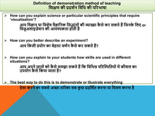 How can you explain science or particular scientific principles that require
‘visualization’?
आप विज्ञान या वििेष िैज्ञावनक वसद्ांतों की व्याख्या क
ै से कर सकते हैं वजनक
े वलए or
विजुअलाइजेिन की आिश्यकता होती है
 How can you better describe an experiment?
आप वकसी प्रयोग का बेहतर िणान क
ै से कर सकते हैं?
 How can you explain to your students how skills are used in different
situations?
आप अपने छात्रों को क
ै से समझा सकते हैं वक विवभन्न पररस्थिवतयों में कौिल का
उपयोग क
ै से वकया जाता है?
 The best way to do this is to demonstrate or illustrate everything
ऐसा करने का सबसे अच्छा तरीका सब क
ु छ प्रदविात करना या वचत्रण करना है
Definition of demonstration method of teaching
विक्षण की प्रदिान विवध की पररभाषा
 