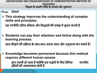 ADVANTAGES AND DISADVANTAGES OF DEMONSTRATION METHOD OF
TEACHING
विक्षण क
े प्रदिान विवध क
े फायदे और नुकसान
Pros: पेिेिरों
 This strategy improves the understanding of complex
skills and principles.
यह रणनीवत जवटल कौिल और वसद्ांतों की समझ में सुधार करती है
 Students can pay their attention and follow along with the
learning process.
छात्र सीखने की प्रवक्रया क
े साि-साि अपना ध्यान और अनुसरण कर सकते हैं।
 Knowledge becomes permanent because this method
requires different human senses
ज्ञान थिायी हो जाता है क्योंवक इस पद्वत क
े वलए विवभन्न मानिीय
इंवियों की आिश्यकता होती है
 