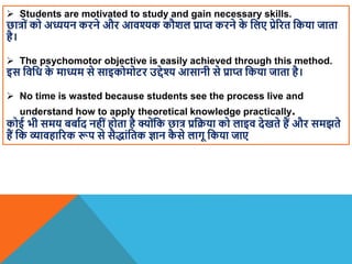  Students are motivated to study and gain necessary skills.
छात्रों को अध्ययन करने और आिश्यक कौिल प्राप्त करने क
े वलए प्रेररत वकया जाता
है।
 The psychomotor objective is easily achieved through this method.
इस विवध क
े माध्यम से साइकोमोटर उद्देश्य आसानी से प्राप्त वकया जाता है।
 No time is wasted because students see the process live and
understand how to apply theoretical knowledge practically.
कोई भी समय बबााद नहींहोता है क्योंवक छात्र प्रवक्रया को लाइि देखते हैं और समझते
हैं वक व्यािहाररक रूप से सैद्ांवतक ज्ञान क
ै से लागू वकया जाए
 
