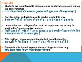 Cons दोष
o Students are not allowed to ask questions or start discussions during
the demonstration.
o छात्रों को प्रदिान क
े दौरान सिाल पूछने या चचाा िुरू करने की अनुमवत नहींहै
o Only technical and training skills can be taught this way.
o क
े िल तकनीकी और प्रविक्षण कौिल को इस तरह से पढ़ाया जा सकता है।
o Universities and colleges often lack the equipment necessary for
making the ‘demonstrative’ models.
o विश्वविद्यालयों और कॉलेजों में अक्सर colleges प्रदिानकारी ’मॉिल बनाने क
े वलए
आिश्यक उपकरणों का अभाि होता है
o This method requires a significant effort from the teacher.
o इस पद्वत क
े वलए विक्षक से महत्पूणा प्रयास की आिश्यकता होती है
o The method is limited to particular teaching situations only
विवध क
े िल वििेष विक्षण स्थिवतयों तक सीवमत है
 