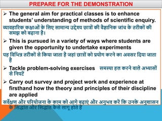 PREPARE FOR THE DEMONSTRATION
 The general aim for practical classes is to enhance
students’ understanding of methods of scientific enquiry.
व्यािहाररक कक्षाओं क
े वलए सामान्य उद्देश्य छात्रों की िैज्ञावनक जांच क
े तरीकों की
समझ को बढ़ाना है।
 This is pursued in a variety of ways where students are
given the opportunity to undertake experiments
यह विवभन्न तरीकों से वकया जाता है जहां छात्रों को प्रयोग करने का अिसर वदया जाता
है
 Tackle problem-solving exercises समस्या हल करने िाले अभ्यासों
से वनपटें
 Carry out survey and project work and experience at
firsthand how the theory and principles of their discipline
are applied
सिेक्षण और पररयोजना क
े काम को आगे बढ़ाएं और अनुभि करें वक उनक
े अनुिासन
क
े वसद्ांत और वसद्ांत क
ै से लागू होते हैं
 
