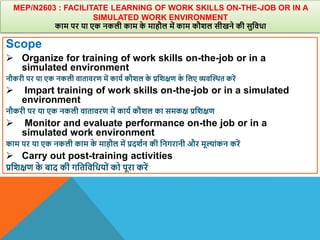 MEP/N2603 : FACILITATE LEARNING OF WORK SKILLS ON-THE-JOB OR IN A
SIMULATED WORK ENVIRONMENT
काम पर या एक नकली काम क
े माहौल में काम कौिल सीखने की सुविधा
Scope
 Organize for training of work skills on-the-job or in a
simulated environment
नौकरी पर या एक नकली िातािरण में काया कौिल क
े प्रविक्षण क
े वलए व्यिस्थित करें
 Impart training of work skills on-the-job or in a simulated
environment
नौकरी पर या एक नकली िातािरण में काया कौिल का समकक्ष प्रविक्षण
 Monitor and evaluate performance on-the job or in a
simulated work environment
काम पर या एक नकली काम क
े माहौल में प्रदिान की वनगरानी और मूल्ांकन करें
 Carry out post-training activities
प्रविक्षण क
े बाद की गवतविवधयों को पूरा करें
 