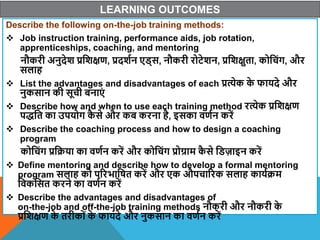 LEARNING OUTCOMES
Describe the following on-the-job training methods:
 Job instruction training, performance aids, job rotation,
apprenticeships, coaching, and mentoring
नौकरी अनुदेि प्रविक्षण, प्रदिान एि्स, नौकरी रोटेिन, प्रविक्षुता, कोवचंग, और
सलाह
 List the advantages and disadvantages of each प्रत्येक क
े फायदे और
नुकसान की सूची बनाएं
 Describe how and when to use each training method रत्येक प्रविक्षण
पद्वत का उपयोग क
ै से और कब करना है, इसका िणान करें
 Describe the coaching process and how to design a coaching
program
कोवचंग प्रवक्रया का िणान करें और कोवचंग प्रोग्राम क
ै से विजाइन करें
 Define mentoring and describe how to develop a formal mentoring
program सलाह को पररभावषत करें और एक औपचाररक सलाह कायाक्रम
विकवसत करने का िणान करें
 Describe the advantages and disadvantages of
on-the-job and off-the-job training methods नौकरी और नौकरी क
े
प्रविक्षण क
े तरीकों क
े फायदे और नुकसान का िणान करें
 