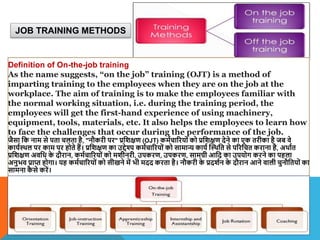 JOB TRAINING METHODS
Definition of On-the-job training
As the name suggests, “on the job” training (OJT) is a method of
imparting training to the employees when they are on the job at the
workplace. The aim of training is to make the employees familiar with
the normal working situation, i.e. during the training period, the
employees will get the first-hand experience of using machinery,
equipment, tools, materials, etc. It also helps the employees to learn how
to face the challenges that occur during the performance of the job.
जैसा वक नाम से पता चलता है, "नौकरी पर" प्रविक्षण (OJT) कमाचाररयों को प्रविक्षण देने का एक तरीका है जब िे
कायाथिल पर काम पर होते हैं। प्रविक्षण का उद्देश्य कमाचाररयों को सामान्य काया स्थिवत से पररवचत कराना है, अिाात
प्रविक्षण अिवध क
े दौरान, कमाचाररयों को मिीनरी, उपकरण, उपकरण, सामग्री आवद का उपयोग करने का पहला
अनुभि प्राप्त होगा। यह कमाचाररयों को सीखने में भी मदद करता है। नौकरी क
े प्रदिान क
े दौरान आने िाली चुनौवतयों का
सामना क
ै से करें।
 