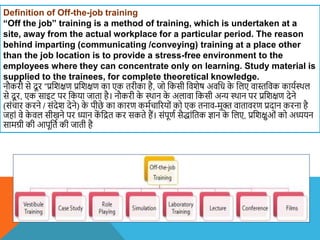 Definition of Off-the-job training
“Off the job” training is a method of training, which is undertaken at a
site, away from the actual workplace for a particular period. The reason
behind imparting (communicating /conveying) training at a place other
than the job location is to provide a stress-free environment to the
employees where they can concentrate only on learning. Study material is
supplied to the trainees, for complete theoretical knowledge.
नौकरी से दू र ”प्रविक्षण प्रविक्षण का एक तरीका है, जो वकसी वििेष अिवध क
े वलए िास्तविक कायशस्थल
से दू र, एक साइट पर वकया जाता है। नौकरी क
े स्थान क
े अलािा वकसी अन्य स्थान पर प्रविक्षण देने
(संचार करने / संदेि देने) क
े पीछे का कारण कमशचाररयों को एक तनाि-मुक्त िातािरण प्रदान करना है
जहां िे क
े िल सीखने पर ध्यान क
ें वित कर सकते हैं। संपूणश सैद्ांवतक ज्ान क
े वलए, प्रविक्षुओं को अध्ययन
सामग्री की आपूवतश की जाती है
 