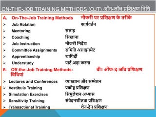 ON-THE-JOB TRAINING METHODS (OJT) ऑन-जॉब प्रविक्षण विवध
A. On-The-Job Training Methods नौकरी पर प्रविक्षण क
े तरीक
े
 Job Rotation कायाितान
 Mentoring सलाह
 Coaching वसखाना
 Job Instruction नौकरी वनदेि
 Committee Assignments सवमवत असाइनमेंट
 Apprenticeship िावगदी
 Understudy पाटा अदा करना
B. Off-the-Job Training Methods: बी। ऑफ-द-जॉब प्रविक्षण
विवधयां
 Lectures and Conferences व्याख्यान और सम्मेलन
 Vestibule Training प्रकोष्ठ प्रविक्षण
 Simulation Exercises वसमुलेिन अभ्यास
 Sensitivity Training संिेदनिीलता प्रविक्षण
 Transactional Training लेन-देन प्रविक्षण
 