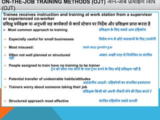 ON-THE-JOB TRAINING METHODS (OJT) ऑन-जॉब प्रविक्षण विवध
(OJT)
Trainee receives instruction and training at work station from a supervisor
or experienced co-worker
प्रविक्षु पयािेक्षक या अनुभिी सह कायाकताा से काया स्टेिन पर वनदेि और प्रविक्षण प्राप्त करता है
 Most common approach to training प्रविक्षण क
े वलए सबसे आम दृविकोण
 Especially useful for small businesses वििेष रूप से छोटे व्यिसायों क
े वलए उपयोगी
 Most misused: सबसे ज्यादा दुरुपयोग हआ
 Often not well planned or structured अक्सर अच्छी तरह से वनयोवजत या संरवचत
नहीं
 People assigned to train have no training to be trainer
टिेन को सौंपा गया लोगों क
े पास टिेनर बनने क
े वलए कोई प्रविक्षण नहींहै
 Potential transfer of undesirable habits/attitudes
अिांछनीय आदतों / दृविकोणों का संभावित हस्तांतरण
 Trainers worry about someone taking their job
प्रविक्षक वकसी को अपनी नौकरी लेने की वचंता करते हैं
 Structured approach most effective संरवचत दृविकोण सबसे प्रभािी
 