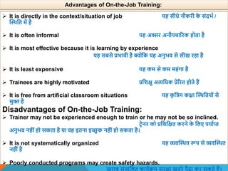  It is directly in the context/situation of job यह सीधे नौकरी क
े संदभा /
स्थिवत में है
 It is often informal यह अक्सर अनौपचाररक होता है
 It is most effective because it is learning by experience
यह सबसे प्रभािी है क्योंवक यह अनुभि से सीख रहा है
 It is least expensive यह कम से कम महंगा है
 Trainees are highly motivated प्रविक्षु अत्यवधक प्रेररत होते हैं
 It is free from artificial classroom situations यह क
ृ वत्रम कक्षा स्थिवतयों से
मुि है
Disadvantages of On-the-Job Training:
 Trainer may not be experienced enough to train or he may not be so inclined.
टिेनर को प्रविवक्षत करने क
े वलए पयााप्त
अनुभि नहीं हो सकता है या िह इतना इच्छुक नहीं हो सकता है।
 It is not systematically organized यह व्यिस्थित रूप से व्यिस्थित
नहीं है
 Poorly conducted programs may create safety hazards.
Advantages of On-the-Job Training:
 