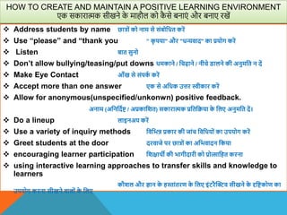  Address students by name छात्रों को नाम से संबोवधत करें
 Use “please” and “thank you ” क
ृ पया" और "धन्यिाद" का प्रयोग करें
 Listen बात सुनो
 Don’t allow bullying/teasing/put downs धमकाने / वचढ़ाने / नीचे िालने की अनुमवत न दें
 Make Eye Contact आाँख से संपक
ा करें
 Accept more than one answer एक से अवधक उत्तर स्वीकार करें
 Allow for anonymous(unspecified/unkonwn) positive feedback.
अनाम (अवनवदाि / अप्रकावित) सकारात्मक प्रवतवक्रया क
े वलए अनुमवत दें।
 Do a lineup लाइनअप करें
 Use a variety of inquiry methods विवभन्न प्रकार की जांच विवधयों का उपयोग करें
 Greet students at the door दरिाजे पर छात्रों का अवभिादन वकया
 encouraging learner participation विक्षािी की भागीदारी को प्रोत्सावहत करना
 using interactive learning approaches to transfer skills and knowledge to
learners
कौिल और ज्ञान क
े हस्तांतरण क
े वलए इंटरैस्िि सीखने क
े दृविकोण का
उपयोग करना सीखने िालों क
े वलए
HOW TO CREATE AND MAINTAIN A POSITIVE LEARNING ENVIRONMENT
एक सकारात्मक सीखने क
े माहौल को क
ै से बनाएं और बनाए रखें
 