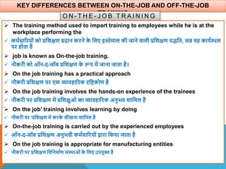 KEY DIFFERENCES BETWEEN ON-THE-JOB AND OFF-THE-JOB
TRAINING
O N - T H E - J O B T R A I N I N G
 The training method used to impart training to employees while he is at the
workplace performing the
 कमाचाररयों को प्रविक्षण प्रदान करने क
े वलए इस्तेमाल की जाने िाली प्रविक्षण पद्वत, जब िह कायाथिल
पर होता है
 job is known as On-the-job training.
 नौकरी को ऑन-द-जॉब प्रविक्षण क
े रूप में जाना जाता है।
 On the job training has a practical approach
 नौकरी प्रविक्षण पर एक व्यािहाररक दृविकोण है
 On the job training involves the hands-on experience of the trainees
 नौकरी पर प्रविक्षण में प्रविक्षुओं का व्यािहाररक अनुभि िावमल है
 On the job’ training involves learning by doing
 नौकरी पर 'प्रविक्षण में करक
े सीखना िावमल है
 On-the-job training is carried out by the experienced employees
 ऑन-द-जॉब प्रविक्षण अनुभिी कमाचाररयों िारा वकया जाता है
 On the job training is appropriate for manufacturing entities
 नौकरी पर प्रविक्षण विवनमााण संथिाओं क
े वलए उपयुि है
 