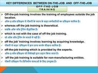 KEY DIFFERENCES BETWEEN ON-THE-JOB AND OFF-THE-JOB
O F F - T H E - J O B
T R A I N I N G
 Off-the-job training involves the training of employees outside the job
location.
 ऑफ-द-जॉब प्रविक्षण में नौकरी क
े थिान क
े बाहर कमाचाररयों का प्रविक्षण िावमल है।
 whereas off the job training is theoretical.
 जबवक ऑफ जॉब टिेवनंग सैद्ांवतक है।
 which is not with the case of off the job training.
 जो ऑफ जॉब टिेवनंग क
े मामले में नहीं है।
 off the job’ training involves learning by acquiring knowledge.
 नौकरी से बाहर 'प्रविक्षण में ज्ञान प्राप्त करक
े सीखना िावमल है।
 off-the-job training which is provided by the experts.
 ऑफ-द-जॉब प्रविक्षण जो वििेषज्ञों िारा प्रदान वकया जाता है।
 off the job training is suitable for non-manufacturing entities.
 नौकरी प्रविक्षण गैर-विवनमााण संथिाओं क
े वलए उपयुि है।
 