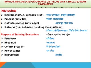 MONITOR AND EVALUATE PERFORMANCE ON-THE JOB OR IN A SIMULATED WORK
ENVIRONMENT
काम पर या एक नकली काम क
े माहौल में प्रदिान की वनगरानी और मूल्ांकन करें
key points
 Input (resources, supplies, staff) इनपुट (संसाधन, आपूवता, कमाचारी)
 Process (activities) प्रवक्रया (गवतविवधयााँ)
 Output (services knowledge) आउटपुट (सेिा ज्ञान)
 Outcome (risk behavior, handling the situations)
पररणाम (जोस्खम व्यिहार, स्थिवतयों को संभालना)
Purpose of Training Evaluation: प्रविक्षण मूल्ांकन का उद्देश्य:
 Feedback प्रवतवक्रया
 Research अनुसंधान
 Control program वनयंत्रण कायाक्रम
 Power games पािर गेम
 Intervention हस्तक्षेप
 