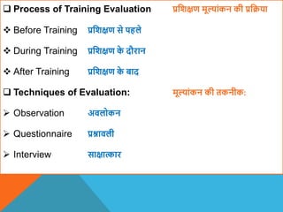  Process of Training Evaluation प्रविक्षण मूल्ांकन की प्रवक्रया
 Before Training प्रविक्षण से पहले
 During Training प्रविक्षण क
े दौरान
 After Training प्रविक्षण क
े बाद
 Techniques of Evaluation: मूल्ांकन की तकनीक:
 Observation अिलोकन
 Questionnaire प्रश्नािली
 Interview साक्षात्कार
 