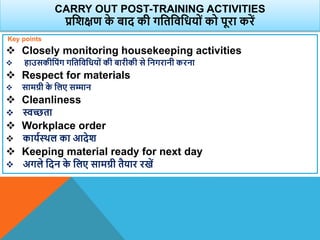 CARRY OUT POST-TRAINING ACTIVITIES
प्रविक्षण क
े बाद की गवतविवधयों को पूरा करें
Key points
 Closely monitoring housekeeping activities
 हाउसकीवपंग गवतविवधयों की बारीकी से वनगरानी करना
 Respect for materials
 सामग्री क
े वलए सम्मान
 Cleanliness
 स्वच्छता
 Workplace order
 कायाथिल का आदेि
 Keeping material ready for next day
 अगले वदन क
े वलए सामग्री तैयार रखें
 