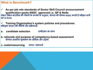 What is Benchmark?
 As per job role standards of Sector Skill Council announcement
qualification packs NSDC approved i.e. QP & NoSs
सेिर स्स्ल काउंवसल की नौकरी क
े मानकों क
े अनुसार, योग्यता की घोषणा NSDC करती है स्वीक
ृ त यानी
QP & NoSs
 Training Organization’s system policies and procedures:
प्रविक्षण संगठन की नीवतयों और प्रवक्रयाओं:
a. candidate selection उम्मीदिार का चयन
b. rationale and purpose of competency-based assessment
योग्यता आधाररत मूल्ांकन का औवचत्य और उद्देश्य
c. costs/resourcing लागत / संसाधनों
 