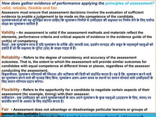 How does gather evidence of performance applying the principles of assessment?
valid, reliable, flexible and fair.
Assessors must ensure that assessment decisions involve the evaluation of sufficient
evidence to enable a judgement to be made on the competence of the candidate.
मूल्ांकनकतााओं को यह सुवनवित करना चावहए वक मूल्ांकन वनणायों में उम्मीदिार की सक्षमता पर वनणाय लेने क
े वलए पयााप्त
साक्ष् का मूल्ांकन िावमल है
Validity - An assessment is valid if the assessment methods and materials reflect the
elements, performance criteria and critical aspects of evidence in the evidence guide of the
unit(s) of competency.
िैधता - एक मूल्ांकन मान्य है यवद मूल्ांकन क
े तरीक
े और सामग्री तत्, प्रदिान मानदंि और सबूत क
े महत्पूणा पहलुओं को
दिााते हैं जो वक सक्षमता क
े यूवनट (एस) क
े साक्ष् गाइि में हैं।
Reliability - Refers to the degree of consistency and accuracy of the assessment
outcomes. That is, the extent to which the assessment will provide similar outcomes for
candidates with equal competence at different times or places, regardless of the assessor
conducting the assessment.
विश्वसनीयता, मूल्ांकन पररणामों की स्थिरता और सटीकता की विग्री को संदवभात करता है। यह है वक, मूल्ांकन करने िाले
का मूल्ांकन करने िाले की परिाह वकए वबना, मूल्ांकन अलग-अलग समय या थिानों पर समान योग्यता िाले उम्मीदिारों क
े
वलए समान पररणाम प्रदान करेगा।
Flexibility - Refers to the opportunity for a candidate to negotiate certain aspects of their
assessment (for example, timing) with their assessor.
लचीलापन - एक उम्मीदिार को अपने मूल्ांकनकताा क
े साि अपने मूल्ांकन क
े क
ु छ पहलुओं (उदाहरण क
े वलए, समय) पर
बातचीत करने क
े अिसर क
े वलए संदवभात करता है।
Fair - Assessment does not advantage or disadvantage particular learners or groups of
learners. (No partiality )
 
