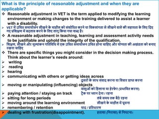 What is the principle of reasonable adjustment and when they are
applicable?
 Reasonable adjustment in VET is the term applied to modifying the learning
environment or making changes to the training delivered to assist a learner
with a disability.
 VET में उवचत समायोजन सीखने क
े माहौल को संिोवधत करने या विकलांगता से सीखने िाले की सहायता क
े वलए वदए
गए प्रविक्षण में बदलाि करने क
े वलए लागू वकया गया िब्द है।
 A reasonable adjustment in teaching, learning and assessment activity needs
to be justifiable and uphold the integrity of the qualification.
 विक्षण, सीखने और मूल्ांकन गवतविवध में एक उवचत समायोजन उवचत होना चावहए और योग्यता की अखंिता को बनाए
रखना चावहए
 There are specific things you might consider in the decision making process.
Think about the learner’s needs around:
 writing
 reading
 hearing
 communicating with others or getting ideas across
दू सरों क
े साि संिाद करना या विचार प्राप्त करना
 moving or manipulating (influencing) objects
िस्तुओं को वहलाना या हेरफ
े र (प्रभावित करना)
 paying attention / staying on track टिैक पर ध्यान देना / रहना
 sitting for long periods लंबे समय तक बैठे रहना
 moving around the learning environment सीखने क
े माहौल में घूमना
 remembering / retention याद / प्रवतधारण
 dealing with frustration(disappointment). हतािा (वनरािा) से वनपटना।
 