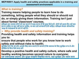 What is training?
Training means helping people to learn how to do
something, telling people what they should or should not
do, or simply giving them information. Training isn’t just
about formal ‘classroom’ courses.
प्रविक्षण का मतलब लोगों को यह जानने में मदद करना है वक क
ु छ क
ै से करें, लोगों को बताएं वक उन्हें क्या
करना चावहए या क्या नहीं करना चावहए, या बस उन्हें जानकारी देनी चावहए। प्रविक्षण क
े िल औपचाररक
’कक्षा क
े पाठ्यक्रमों क
े बारे में नहीं है।
 Why provide health and safety training?
Providing health and safety information and training helps
you to:
ensure that people who work for you know how to work
safely and without risks to health;
सुवनवित करें वक जो लोग आपक
े वलए काम करते हैं िे जानते हैं वक स्वास्थ्य क
े वलए सुरवक्षत रूप से और
जोस्खम क
े वबना क
ै से काम करें
Develop a positive health and safety culture, where safe and
healthy working becomes second nature to everyone;
एक सकारात्मक स्वास्थ्य और सुरक्षा संस्
ृ वत विकवसत करना, जहां सुरवक्षत और स्वथि काम
MEP/N9911 Apply health and safety practices applicable in a training and
assessment environment
 