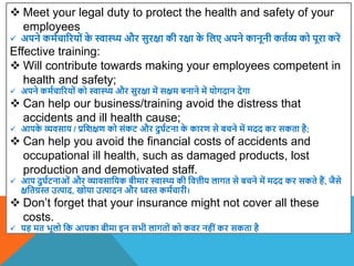  Meet your legal duty to protect the health and safety of your
employees
 अपने कमाचाररयों क
े स्वास्थ्य और सुरक्षा की रक्षा क
े वलए अपने कानूनी कताव्य को पूरा करें
Effective training:
 Will contribute towards making your employees competent in
health and safety;
 अपने कमाचाररयों को स्वास्थ्य और सुरक्षा में सक्षम बनाने में योगदान देगा
 Can help our business/training avoid the distress that
accidents and ill health cause;
 आपक
े व्यिसाय / प्रविक्षण को संकट और दुघाटना क
े कारण से बचने में मदद कर सकता है;
 Can help you avoid the financial costs of accidents and
occupational ill health, such as damaged products, lost
production and demotivated staff.
 आप दुघाटनाओं और व्यािसावयक बीमार स्वास्थ्य की वित्तीय लागत से बचने में मदद कर सकते हैं, जैसे
क्षवतग्रस्त उत्पाद, खोया उत्पादन और ध्वस्त कमाचारी।
 Don’t forget that your insurance might not cover all these
costs.
 यह मत भूलो वक आपका बीमा इन सभी लागतों को किर नहीं कर सकता है
 