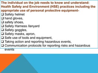 The individual on the job needs to know and understand:
Health Safety and Environment (HSE) practices including the
appropriate use of personal protective equipment-
 Safety helmet
 hand gloves,
 safety shoes,
 Safety Harness /lanyard
 Safety goggles,
 Safety masks, apron,
 Safe use of tools and equipment,
 Taking action and reporting hazardous events,
 Communication protocols for reporting risks and hazardous
events
 