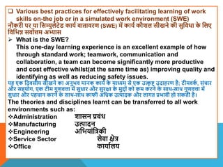 Various best practices for effectively facilitating learning of work
skills on-the job or in a simulated work environment (SWE)
नौकरी पर या वसम्युलेटेि काया िातािरण (SWE) में काया कौिल सीखने की सुविधा क
े वलए
विवभन्न सिोत्तम अभ्यास
 What is the SWE?
This one-day learning experience is an excellent example of how
through standard work; teamwork, communication and
collaboration, a team can become significantly more productive
and cost effective whilst(at the same time as) improving quality and
identifying as well as reducing safety issues.
यह एक वदिसीय सीखने का अनुभि मानक काया क
े माध्यम से एक उत्क
ृ ि उदाहरण है; टीमिक
ा , संचार
और सहयोग, एक टीम गुणित्ता में सुधार और सुरक्षा क
े मुद्दों को कम करने क
े साि-साि गुणित्ता में
सुधार और पहचान करने क
े साि-साि काफी अवधक उत्पादक और लागत प्रभािी हो सकती है।
The theories and disciplines learnt can be transferred to all work
environments such as:
Administration िासन प्रबंध
Manufacturing उत्पादन
Engineering अवभयांवत्रकी
Service Sector सेिा क्षेत्र
Office कायाालय
 