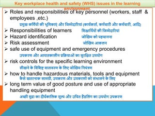  Roles and responsibilities of key personnel (workers, staff &
employees ,etc.)
प्रमुख कवमायों की भूवमकाएं और वजम्मेदाररयां (कायाकताा, कमाचारी और कमाचारी, आवद)
 Responsibilities of learners विक्षाविायों की वजम्मेदाररयां
 Hazard identification जोस्खम को पहचानना
 Risk assessment जोस्खम आकलन
 safe use of equipment and emergency procedures
उपकरण और आपातकालीन प्रवक्रयाओं का सुरवक्षत उपयोग
 risk controls for the specific learning environment
सीखने क
े विविि िातािरण क
े वलए जोस्खम वनयंत्रण
 how to handle hazardous materials, tools and equipment
क
ै से खतरनाक सामग्री, उपकरण और उपकरणों को संभालने क
े वलए
 long term value of good posture and use of appropriate
handling equipment
अच्छी मुिा का दीघाकावलक मूल् और उवचत हैंिवलंग का उपयोग उपकरण
Key workplace health and safety (WHS) issues in the learning
environment.
 