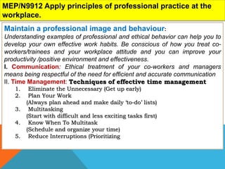 MEP/N9912 Apply principles of professional practice at the
workplace.
Maintain a professional image and behaviour:
Understanding examples of professional and ethical behavior can help you to
develop your own effective work habits. Be conscious of how you treat co-
workers/trainees and your workplace attitude and you can improve your
productivity /positive environment and effectiveness.
I. Communication: Ethical treatment of your co-workers and managers
means being respectful of the need for efficient and accurate communication
II. Time Management: Techniques of effective time management
1. Eliminate the Unnecessary (Get up early)
2. Plan Your Work
(Always plan ahead and make daily ‘to-do’ lists)
3. Multitasking
(Start with difficult and less exciting tasks first)
4. Know When To Multitask
(Schedule and organize your time)
5. Reduce Interruptions (Prioritizing
 