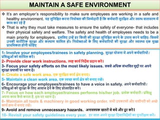 MAINTAIN A SAFE ENVIRONMENT
 It’s an employer’s responsibility to make sure employees are working in a safe and
healthy environment. यह सुवनवित करना वनयोिा की वजम्मेदारी है वक कमाचारी सुरवक्षत और स्वथि िातािरण में
काम कर रहे हैं
 That is why they must take measures to ensure the safety of everyone- that includes
their physical safety and welfare. The safety and health of employees needs to be a
main priority for employers. इसवलए उन्हें हर वकसी की सुरक्षा सुवनवित करने क
े उपाय करने चावहए- वजसमें
उनकी िारीररक सुरक्षा और कल्ाण िावमल हो। वनयोिाओं क
े वलए कमाचाररयों की सुरक्षा और स्वास्थ्य एक मुख्य
प्रािवमकता होनी चावहए
1- Involve your employees/trainees in safety planning. सुरक्षा योजना में अपने कमाचाररयों /
प्रविक्षुओं को िावमल करें।
2- Provide clear work instructions. स्पि काया वनदेि प्रदान करें।
3- Focus your safety efforts on the most likely issues. सबसे अवधक संभावित मुद्दों पर अपने
सुरक्षा प्रयासों पर ध्यान दें।
4- Create a safe work area. एक सुरवक्षत काया क्षेत्र बनाएं ।
5- Maintain a clean work area. एक स्वच्छ काया क्षेत्र को बनाए रखें।
6- Encourage your employees/trainees to have a voice in safety. अपने कमाचाररयों /
प्रविक्षुओं को सुरक्षा क
े वलए आिाज देने क
े वलए प्रोत्सावहत करें।
7- Focus on how each employee/trainees performs his/her job. प्रत्येक कमाचारी / प्रविक्षु
अपना काम क
ै से करता है, इस पर ध्यान दें।
8- Maintain all tools & machinery in good working order. सभी उपकरणों और मिीनरी को अच्छे
काया क्रम में बनाए रखें।
9- Avoid and remove unnecessary hazards. अनािश्यक खतरों से बचें और दू र करें।
10- Revisit your safety guidelines every year. हर साल अपने सुरक्षा वदिावनदेिों का पुनरीक्षण करें।
 