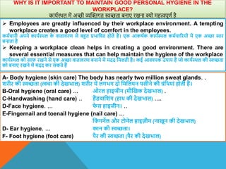 WHY IS IT IMPORTANT TO MAINTAIN GOOD PERSONAL HYGIENE IN THE
WORKPLACE?
कायशस्थल में अच्छी व्यक्तक्तगत स्वच्छता बनाए रखना क्ों महत्वपूणश है
 Employees are greatly influenced by their workplace environment. A tempting
workplace creates a good level of comfort in the employees.
कमाचारी अपने कायाथिल क
े िातािरण से बहत प्रभावित होते हैं। एक आकषाक कायाथिल कमाचाररयों में एक अच्छा स्तर
बनाता है
 Keeping a workplace clean helps in creating a good environment. There are
several essential measures that can help maintain the hygiene of the workplace
कायाथिल को साफ रखने से एक अच्छा िातािरण बनाने में मदद वमलती है। कई आिश्यक उपाय हैं जो कायाथिल की स्वच्छता
को बनाए रखने में मदद कर सकते हैं
A- Body hygiene (skin care) The body has nearly two million sweat glands. .
िरीर की स्वच्छता (त्चा की देखभाल) िरीर में लगभग दो वमवलयन पसीने की ग्रंवियां होती हैं।
B-Oral hygiene (oral care) ... ओरल हाइजीन (मौस्खक देखभाल) .
C-Handwashing (hand care) .. हैंििाविंग (हाि की देखभाल) ....
D-Face hygiene. ... फ
े स हाइजीन। ..
E-Fingernail and toenail hygiene (nail care) ...
वफ
ं गनेल और टोनेल हाइजीन (नाखून की देखभाल)
D- Ear hygiene. ... कान की स्वच्छता।
F- Foot hygiene (foot care) पैर की स्वच्छता (पैर की देखभाल)
 